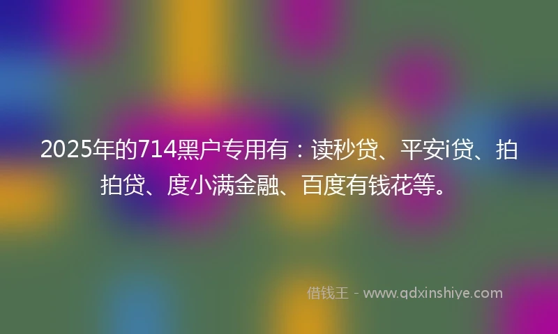 2025年的714黑户专用有：读秒贷、平安i贷、拍拍贷、度小满金融、百度有钱花等。