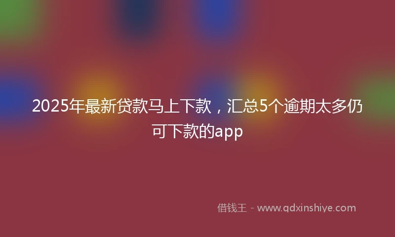2025年最新贷款马上下款，汇总5个逾期太多仍可下款的app