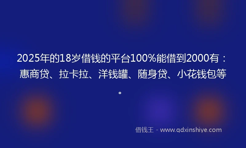 2025年的18岁借钱的平台100%能借到2000有：惠商贷、拉卡拉、洋钱罐、随身贷、小花钱包等。
