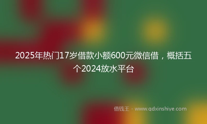 2025年热门17岁借款小额600元微信借，概括五个2024放水平台