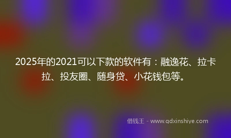 2025年的2021可以下款的软件有：融逸花、拉卡拉、投友圈、随身贷、小花钱包等。