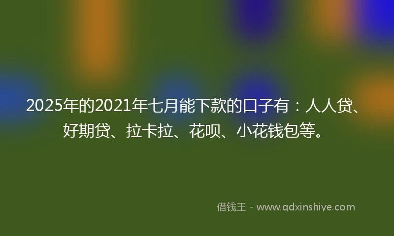 2025年的2021年七月能下款的口子有：人人贷、好期贷、拉卡拉、花呗、小花钱包等。