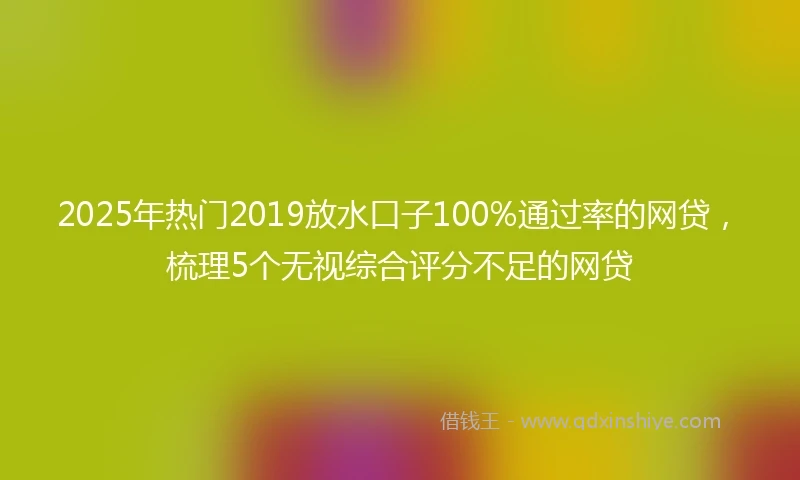 2025年热门2019放水口子100%通过率的网贷，梳理5个无视综合评分不足的网贷