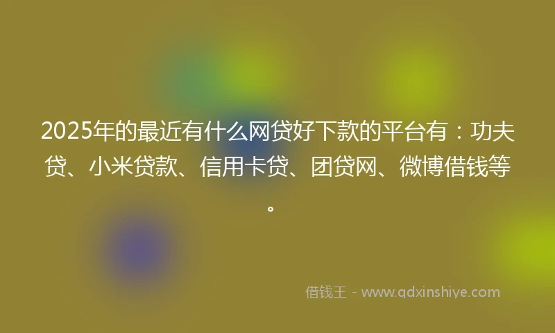 2025年的最近有什么网贷好下款的平台有：功夫贷、小米贷款、信用卡贷、团贷网、微博借钱等。