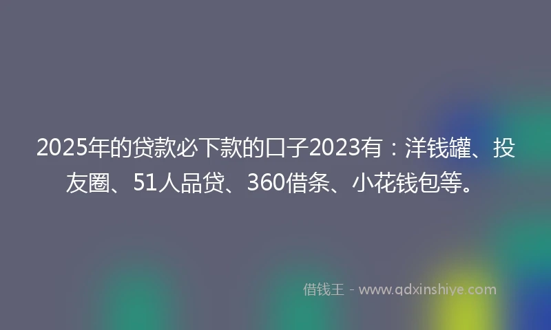 2025年的贷款必下款的口子2023有：洋钱罐、投友圈、51人品贷、360借条、小花钱包等。