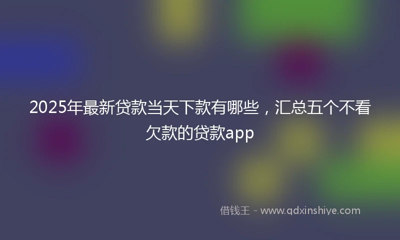 2025年最新贷款当天下款有哪些，汇总五个不看欠款的贷款app