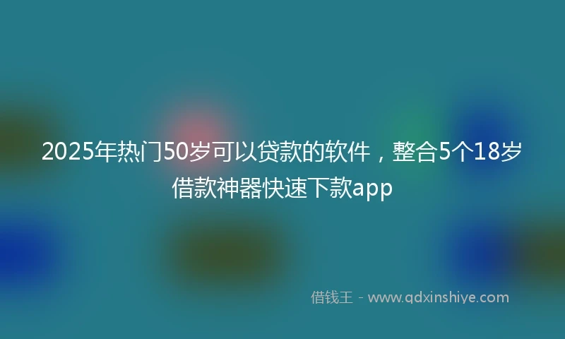 2025年热门50岁可以贷款的软件，整合5个18岁借款神器快速下款app
