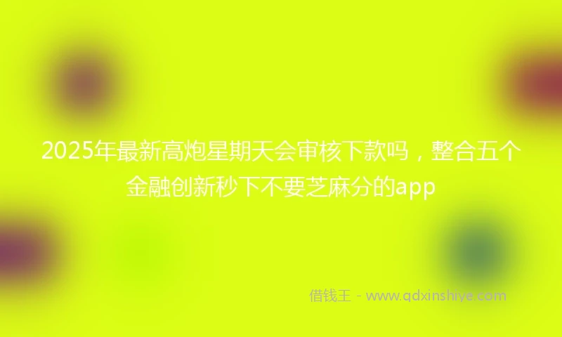 2025年最新高炮星期天会审核下款吗，整合五个金融创新秒下不要芝麻分的app