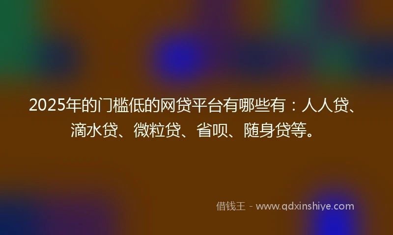 2025年的门槛低的网贷平台有哪些有：人人贷、滴水贷、微粒贷、省呗、随身贷等。