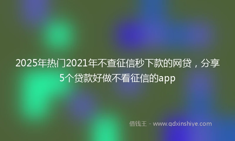 2025年热门2021年不查征信秒下款的网贷，分享5个贷款好做不看征信的app