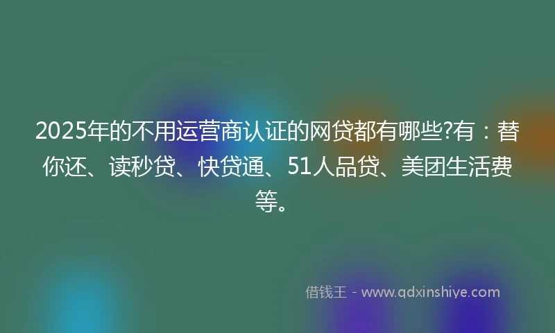 2025年的不用运营商认证的网贷都有哪些?有：替你还、读秒贷、快贷通、51人品贷、美团生活费等。