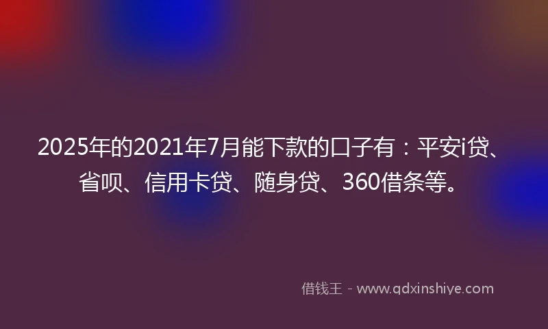2025年的2021年7月能下款的口子有：平安i贷、省呗、信用卡贷、随身贷、360借条等。