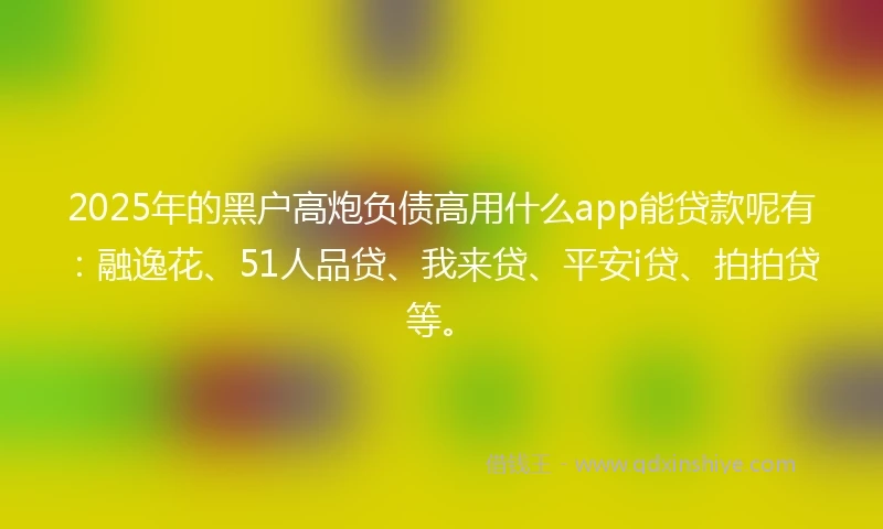 2025年的黑户高炮负债高用什么app能贷款呢有：融逸花、51人品贷、我来贷、平安i贷、拍拍贷等。