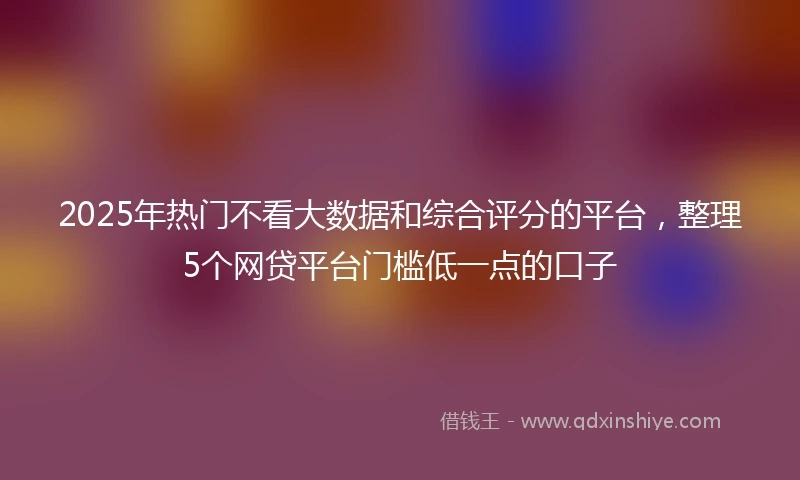 2025年热门不看大数据和综合评分的平台，整理5个网贷平台门槛低一点的口子
