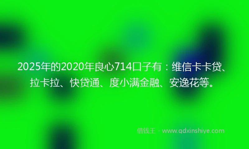 2025年的2020年良心714口子有：维信卡卡贷、拉卡拉、快贷通、度小满金融、安逸花等。