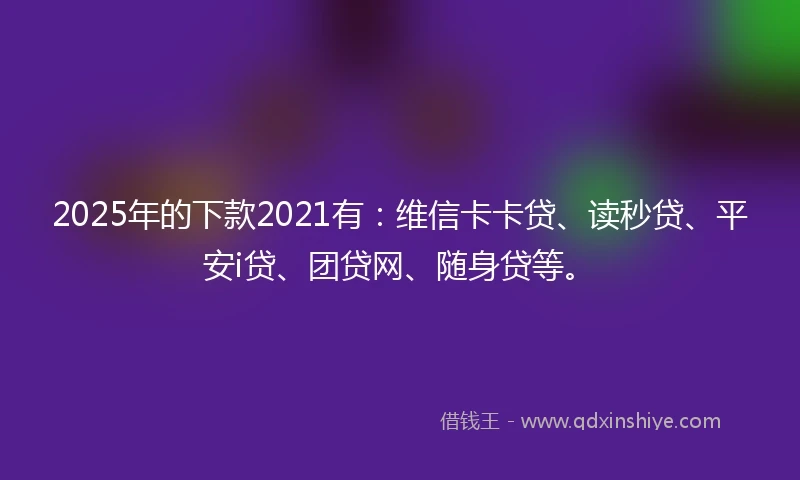 2025年的下款2021有：维信卡卡贷、读秒贷、平安i贷、团贷网、随身贷等。