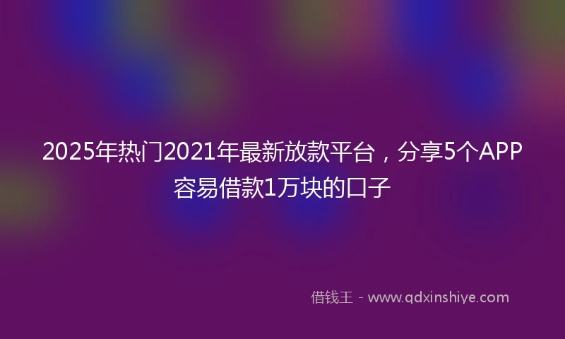 2025年热门2021年最新放款平台，分享5个APP容易借款1万块的口子