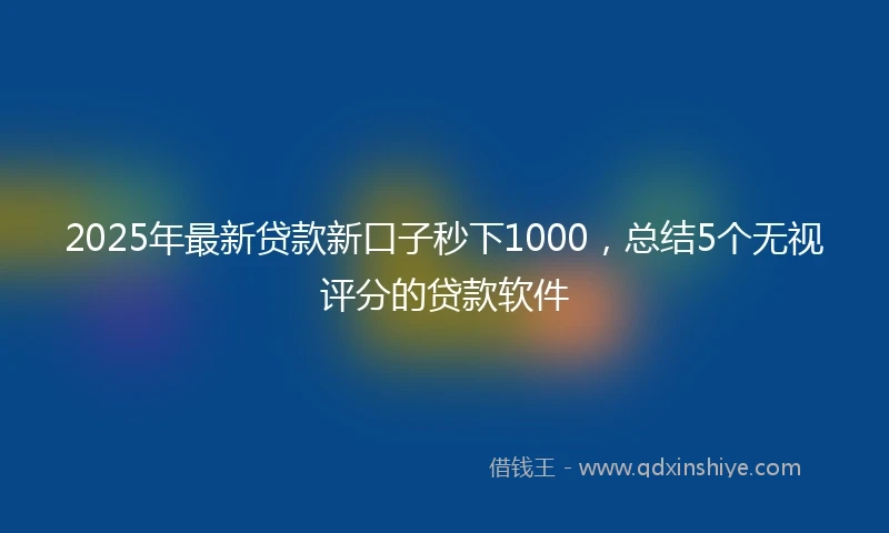 2025年最新贷款新口子秒下1000，总结5个无视评分的贷款软件