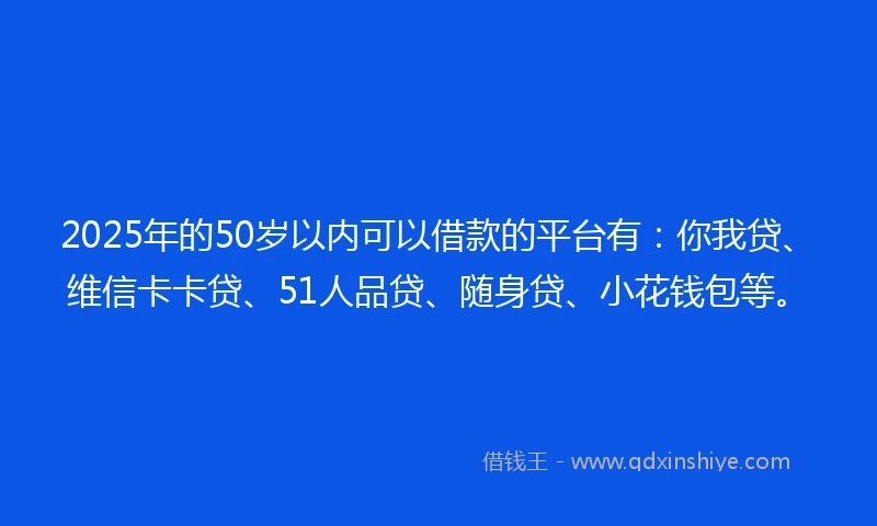 2025年的50岁以内可以借款的平台有：你我贷、维信卡卡贷、51人品贷、随身贷、小花钱包等。