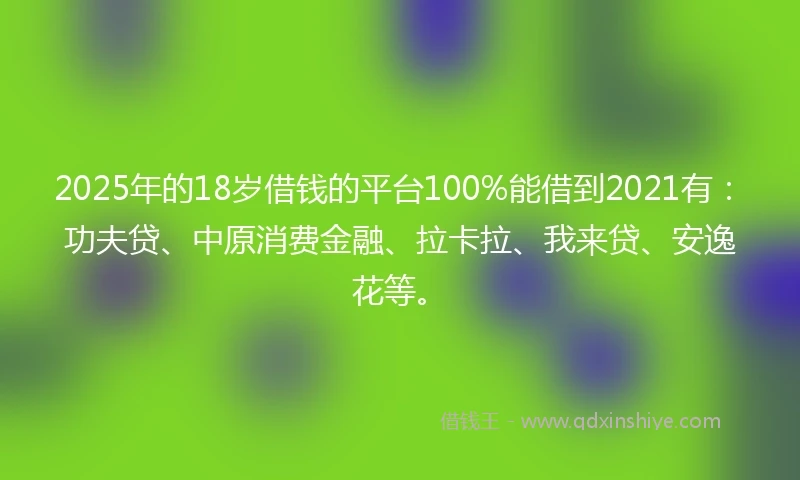 2025年的18岁借钱的平台100%能借到2021有：功夫贷、中原消费金融、拉卡拉、我来贷、安逸花等。
