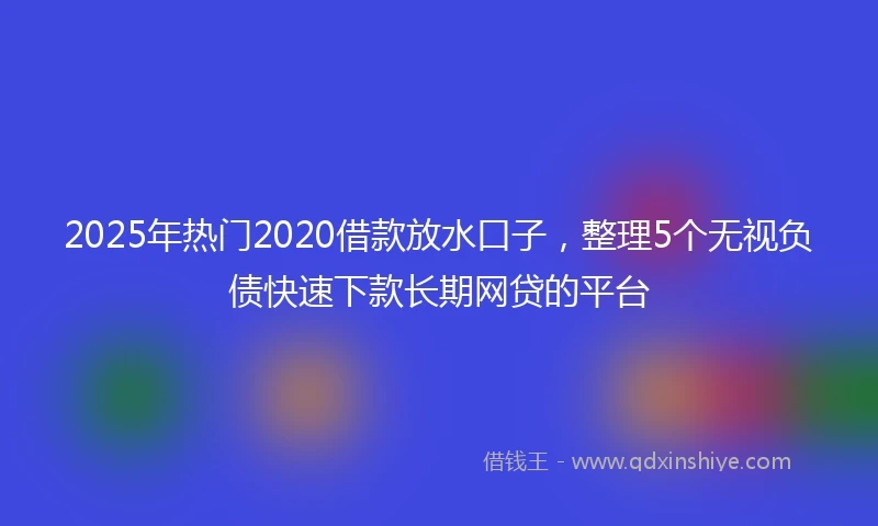 2025年热门2020借款放水口子，整理5个无视负债快速下款长期网贷的平台