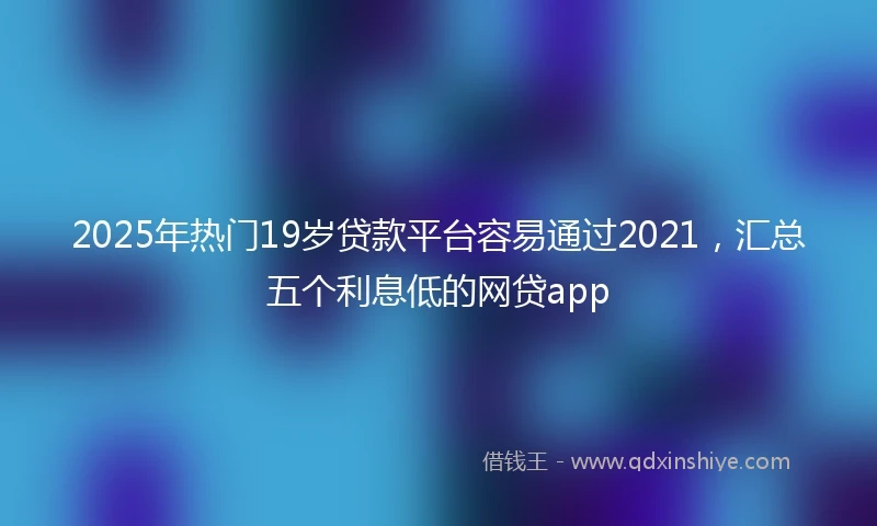 2025年热门19岁贷款平台容易通过2021，汇总五个利息低的网贷app