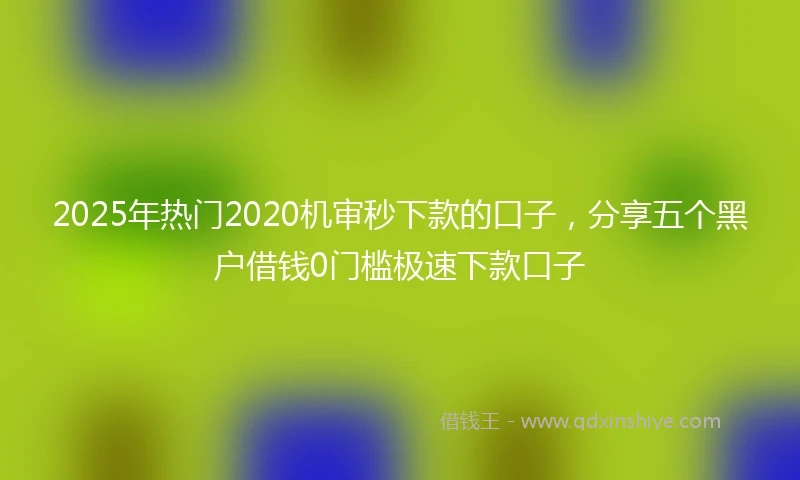 2025年热门2020机审秒下款的口子，分享五个黑户借钱0门槛极速下款口子