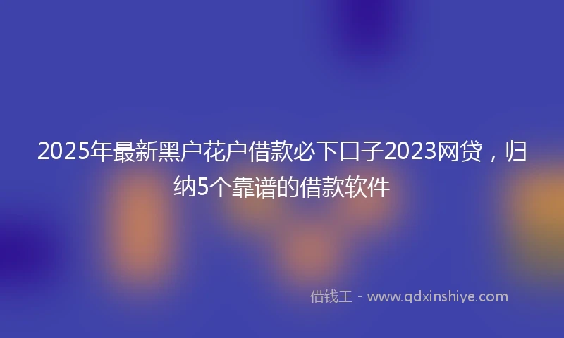 2025年最新黑户花户借款必下口子2023网贷，归纳5个靠谱的借款软件