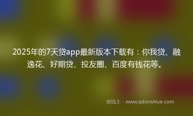 2025年的7天贷app最新版本下载有：你我贷、融逸花、好期贷、投友圈、百度有钱花等。
