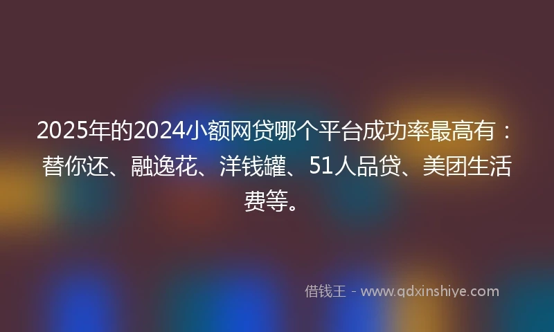 2025年的2024小额网贷哪个平台成功率最高有：替你还、融逸花、洋钱罐、51人品贷、美团生活费等。