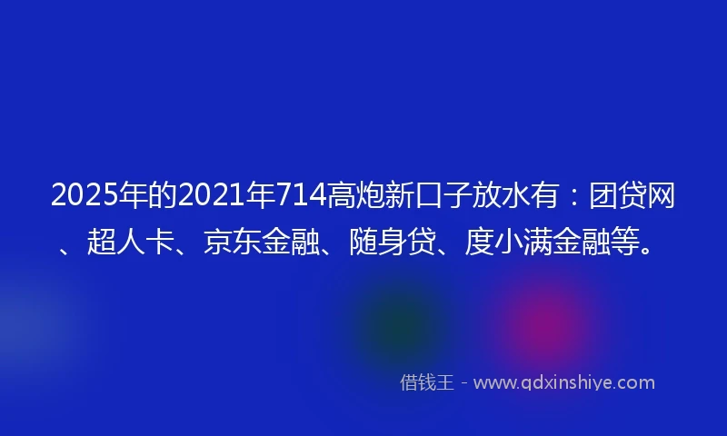2025年的2021年714高炮新口子放水有：团贷网、超人卡、京东金融、随身贷、度小满金融等。