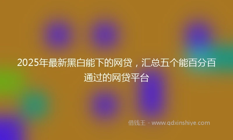 2025年最新黑白能下的网贷，汇总五个能百分百通过的网贷平台
