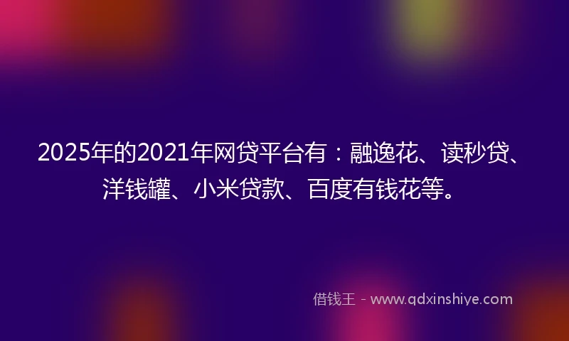 2025年的2021年网贷平台有：融逸花、读秒贷、洋钱罐、小米贷款、百度有钱花等。