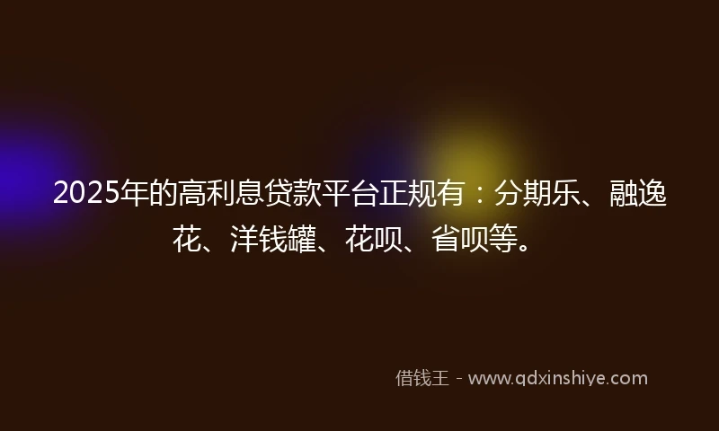 2025年的高利息贷款平台正规有：分期乐、融逸花、洋钱罐、花呗、省呗等。