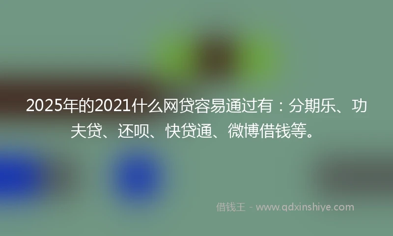 2025年的2021什么网贷容易通过有：分期乐、功夫贷、还呗、快贷通、微博借钱等。