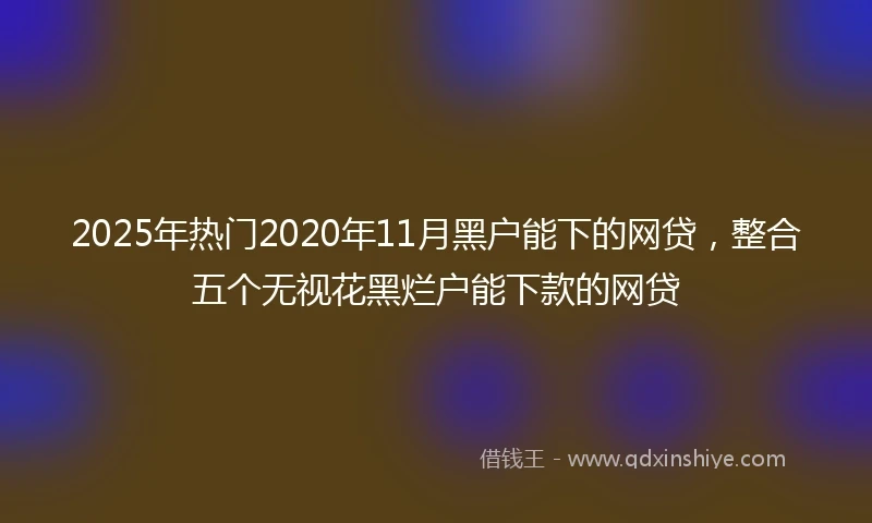 2025年热门2020年11月黑户能下的网贷，整合五个无视花黑烂户能下款的网贷
