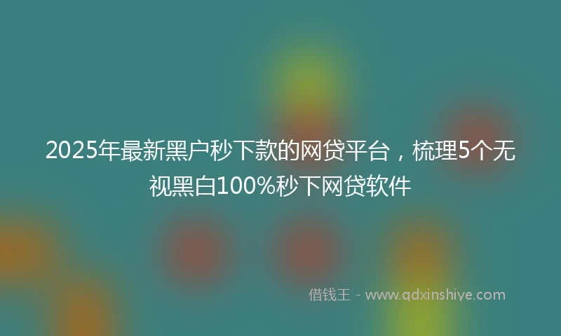 2025年最新黑户秒下款的网贷平台，梳理5个无视黑白100%秒下网贷软件