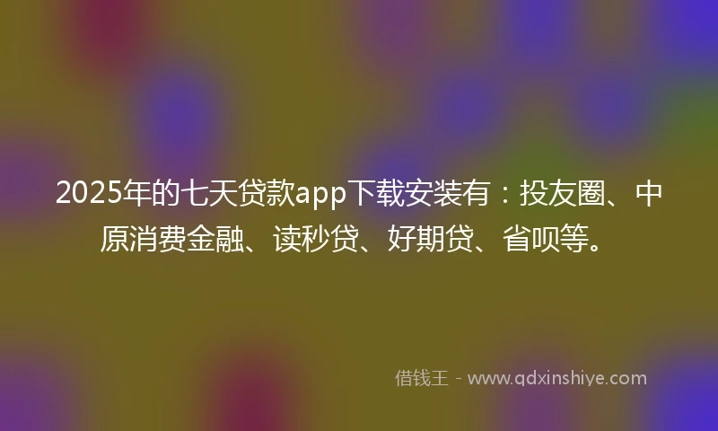 2025年的七天贷款app下载安装有：投友圈、中原消费金融、读秒贷、好期贷、省呗等。