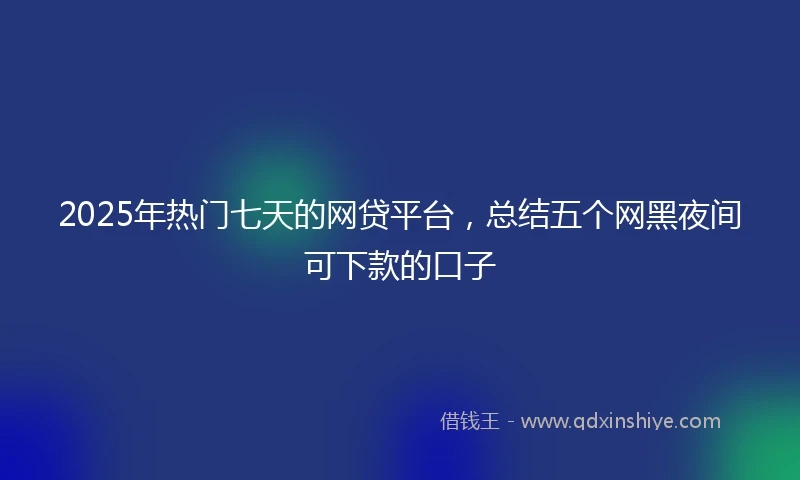 2025年热门七天的网贷平台，总结五个网黑夜间可下款的口子