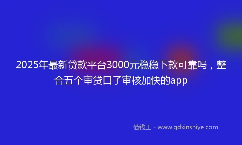 2025年最新贷款平台3000元稳稳下款可靠吗，整合五个审贷口子审核加快的app
