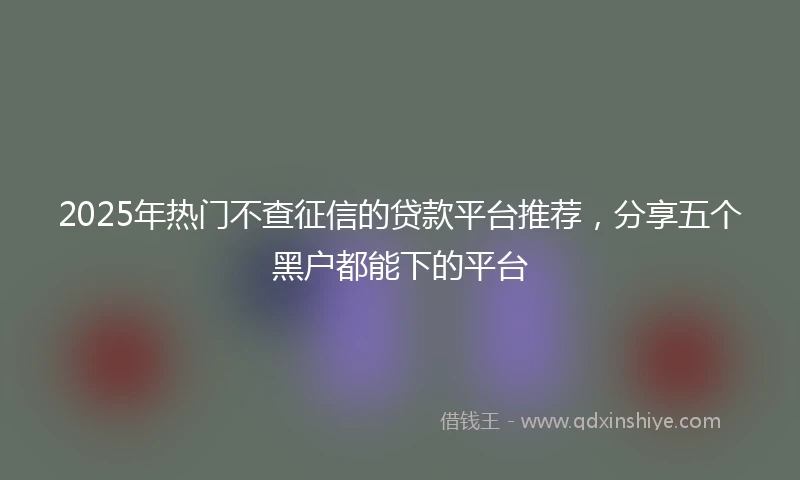 2025年热门不查征信的贷款平台推荐，分享五个黑户都能下的平台