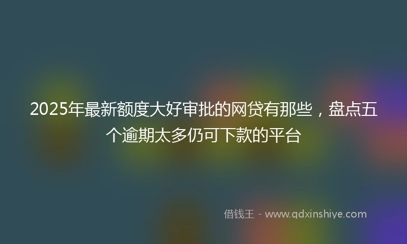 2025年最新额度大好审批的网贷有那些，盘点五个逾期太多仍可下款的平台