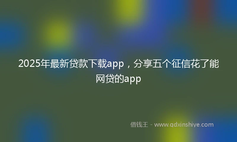 2025年最新贷款下载app，分享五个征信花了能网贷的app