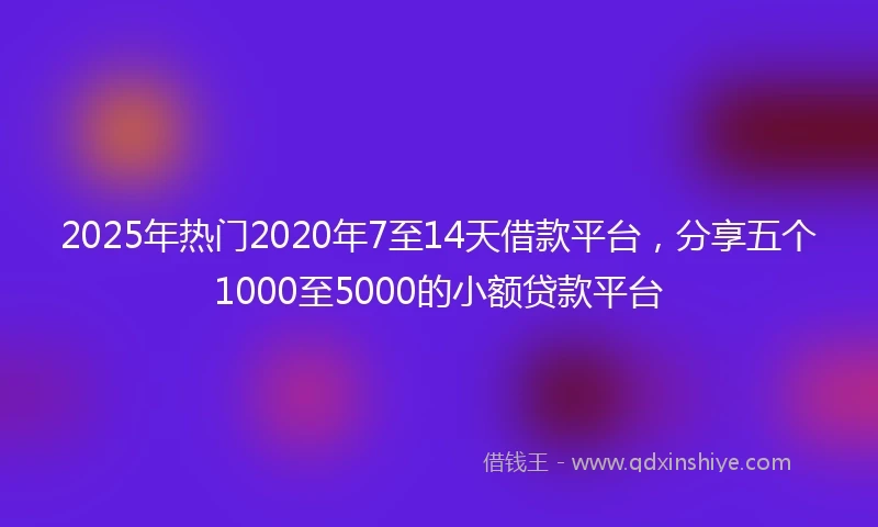 2025年热门2020年7至14天借款平台，分享五个1000至5000的小额贷款平台