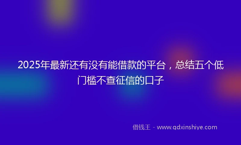 2025年最新还有没有能借款的平台，总结五个低门槛不查征信的口子