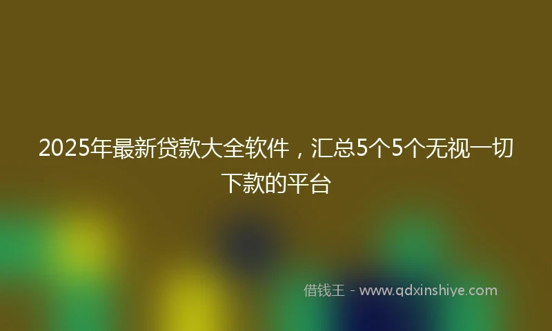 2025年最新贷款大全软件，汇总5个5个无视一切下款的平台
