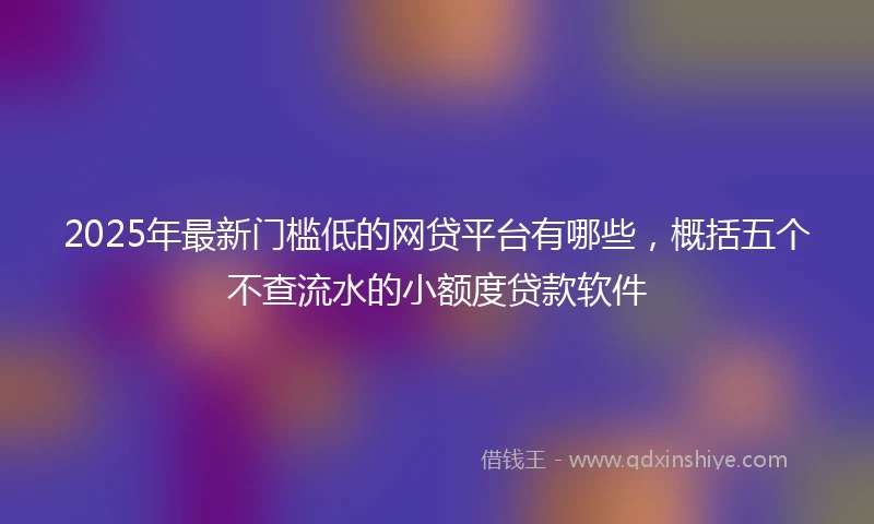 2025年最新门槛低的网贷平台有哪些，概括五个不查流水的小额度贷款软件