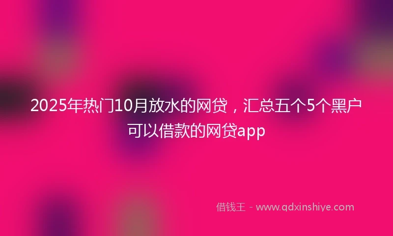 2025年热门10月放水的网贷，汇总五个5个黑户可以借款的网贷app