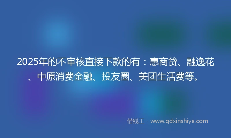 2025年的不审核直接下款的有：惠商贷、融逸花、中原消费金融、投友圈、美团生活费等。