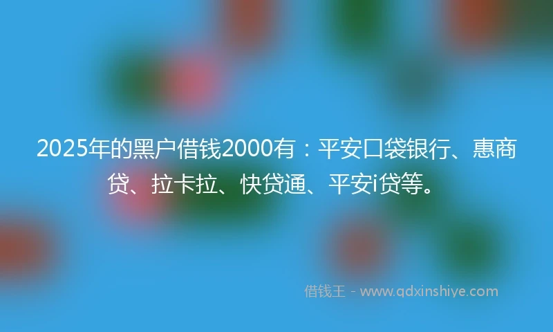 2025年的黑户借钱2000有：平安口袋银行、惠商贷、拉卡拉、快贷通、平安i贷等。